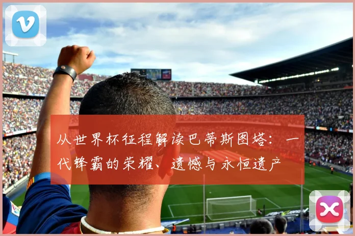 从世界杯征程解读巴蒂斯图塔：一代锋霸的荣耀、遗憾与永恒遗产