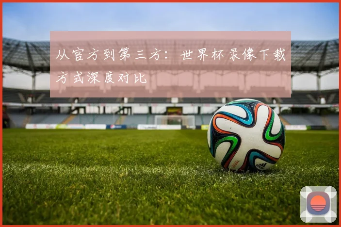 从官方到第三方：世界杯录像下载方式深度对比